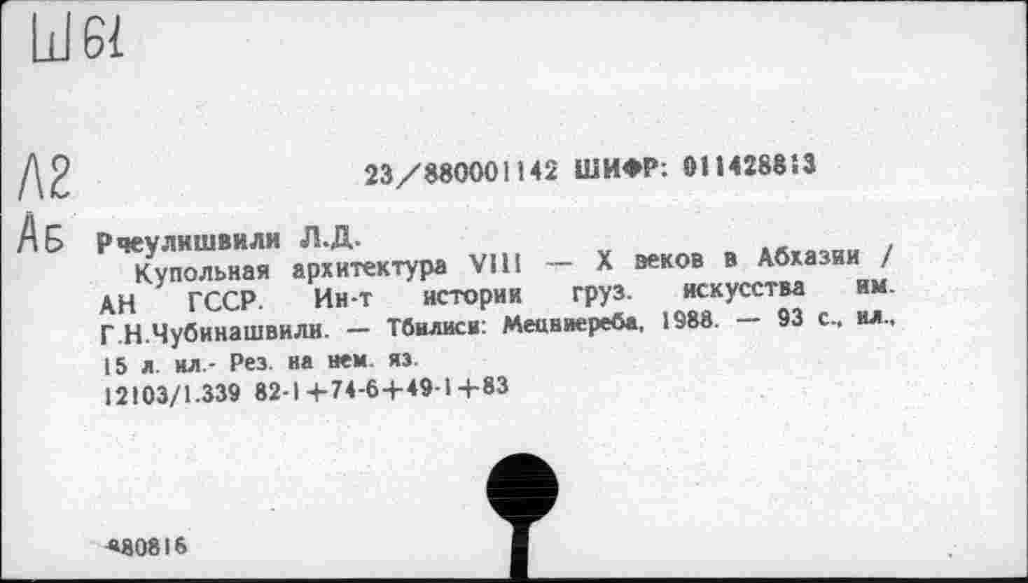 ﻿Ill 61
23/380001142 ШИФР: 011428813
А Б Рчеулишвили Л.Д.	*л.вопи !
Купольная архитектура VIH — X зеков в Абхазии / АН ГССР. Ин-т истории груз. искусства им. Г.Н.Чубинашвили. - Тбилиси: Мецниереба, 1988. - 93 с., ил., 15 л. ил,- Рез. на нем. яз.
12103/1.339 82-14-74-64-49-14-83
«80816